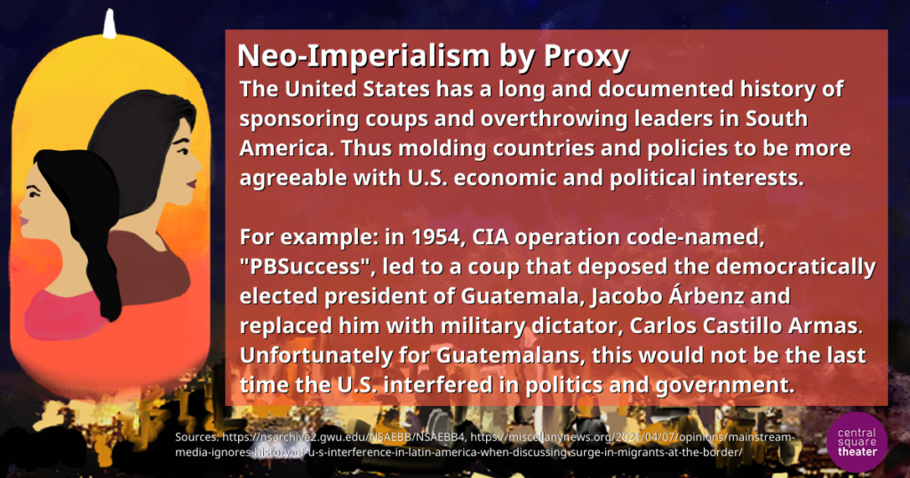 Neo-Imperialism by Proxy    The United States has a long and documented history of sponsoring coups and overthrowing leaders in South America. Thus molding countries and policies to be more agreeable with U.S. economic and political interests.    For example: in 1954, CIA operation code-named, &quot;PBSuccess&quot;, led to a coup that deposed the democratically elected president of Guatemala, Jacobo Árbenz and replaced him with military dictator, Carlos Castillo Armas. Unfortunately for Guatemalans, this would not be the last time the U.S. interfered in politics and government.
